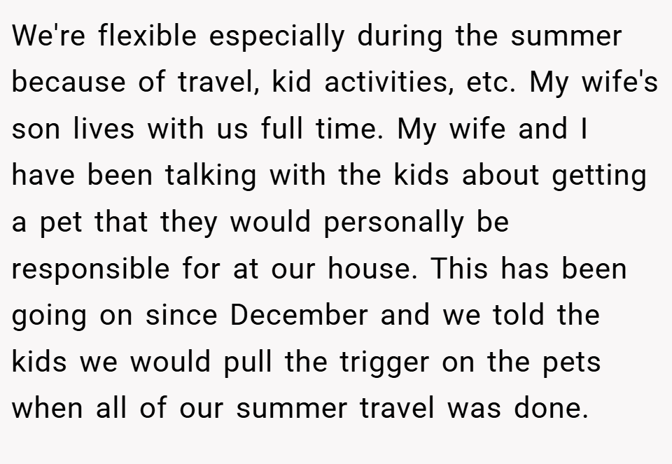 We're flexible especially during the summer because of travel, kid activities, etc. My wife's son lives with us full time. My wife and I have been talking with the kids about getting a pet that they would personally be responsible for at our house. This has been going on since December and we told the kids we would pull the trigger on the pets when all of our summer travel was done.