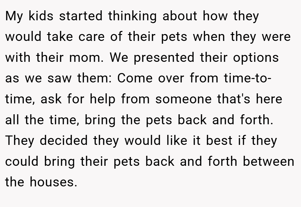 My kids started thinking about how they would take care of their pets when they were with their mom. We presented their options as we saw them: Come over from time-to-time, ask for help from someone that's here all the time, bring the pets back and forth. They decided they would like it best if they could bring their pets back and forth between the houses.