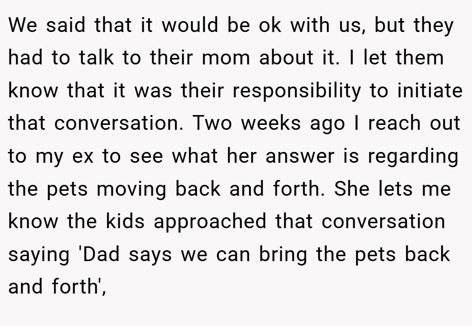 We said that it would be ok with us, but they had to talk to their mom about it. I let them know that it was their responsibility to initiate that conversation. Two weeks ago I reach out to my ex to see what her answer is regarding the pets moving back and forth. She lets me know the kids approached that conversation saying 'Dad says we can bring the pets back and forth',