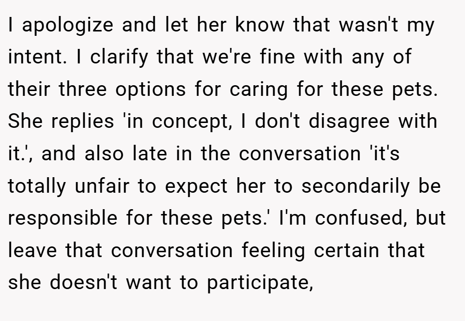 I apologize and let her know that wasn't my intent. I clarify that we're fine with any of their three options for caring for these pets. She replies 'in concept, I don't disagree with it.', and also late in the conversation 'it's totally unfair to expect her to secondarily be responsible for these pets.' I'm confused, but leave that conversation feeling certain that she doesn't want to participate,