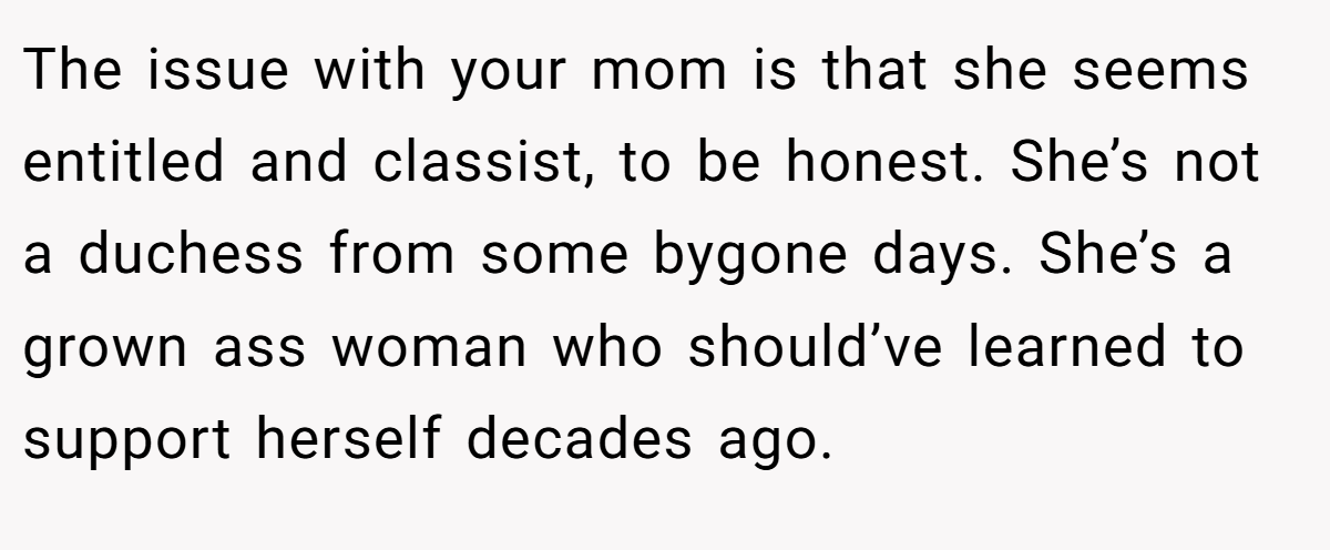 The issue with your mom is that she seems entitled and classist, to be honest. She’s not a duchess from some bygone days. She’s a grown ass woman who should’ve learned to support herself decades ago.