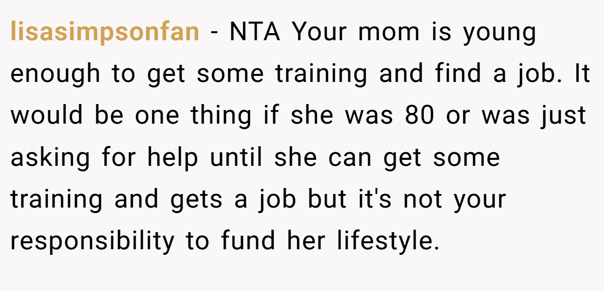 lisasimpsonfan − NTA Your mom is young enough to get some training and find a job. It would be one thing if she was 80 or was just asking for help until she can get some training and gets a job but it's not your responsibility to fund her lifestyle.