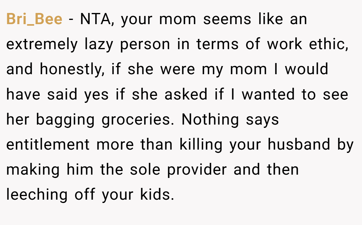Bri_Bee − NTA, your mom seems like an extremely lazy person in terms of work ethic, and honestly, if she were my mom I would have said yes if she asked if I wanted to see her bagging groceries. Nothing says entitlement more than killing your husband by making him the sole provider and then leeching off your kids.