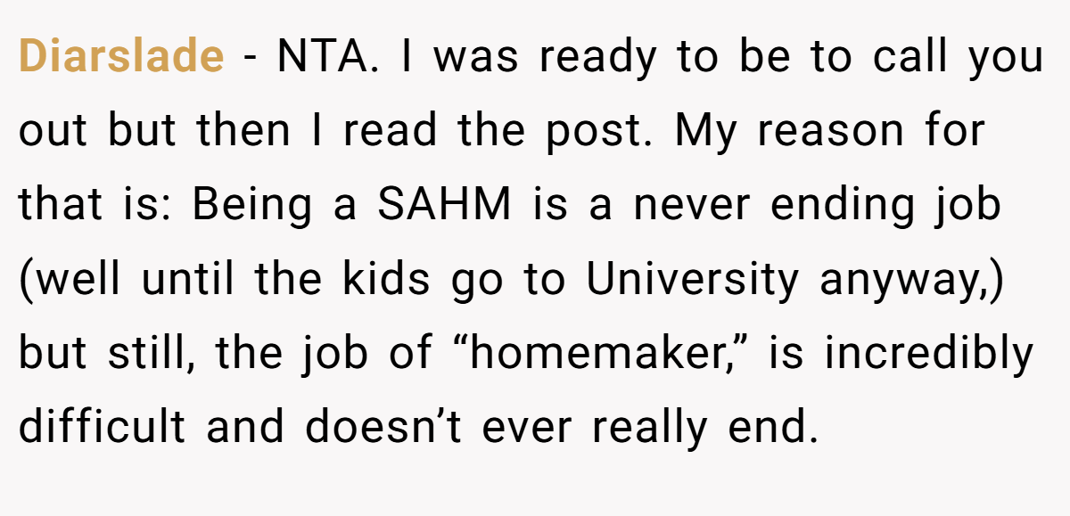Diarslade − NTA. I was ready to be to call you out but then I read the post. My reason for that is: Being a SAHM is a never ending job (well until the kids go to University anyway,) but still, the job of “homemaker,” is incredibly difficult and doesn’t ever really end.