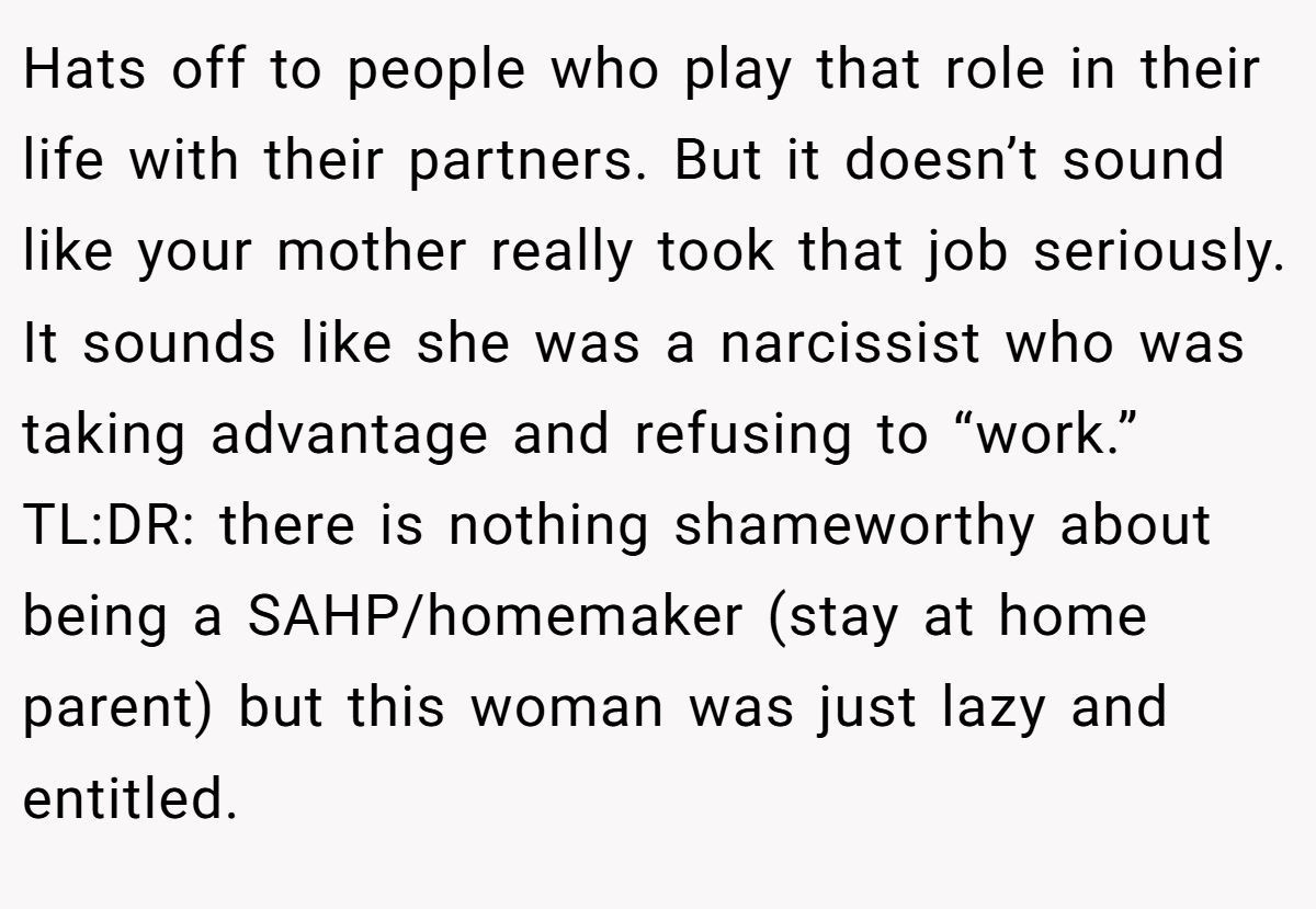 Hats off to people who play that role in their life with their partners. But it doesn’t sound like your mother really took that job seriously. It sounds like she was a narcissist who was taking advantage and refusing to “work.” TL:DR: there is nothing shameworthy about being a SAHP/homemaker (stay at home parent) but this woman was just lazy and entitled.