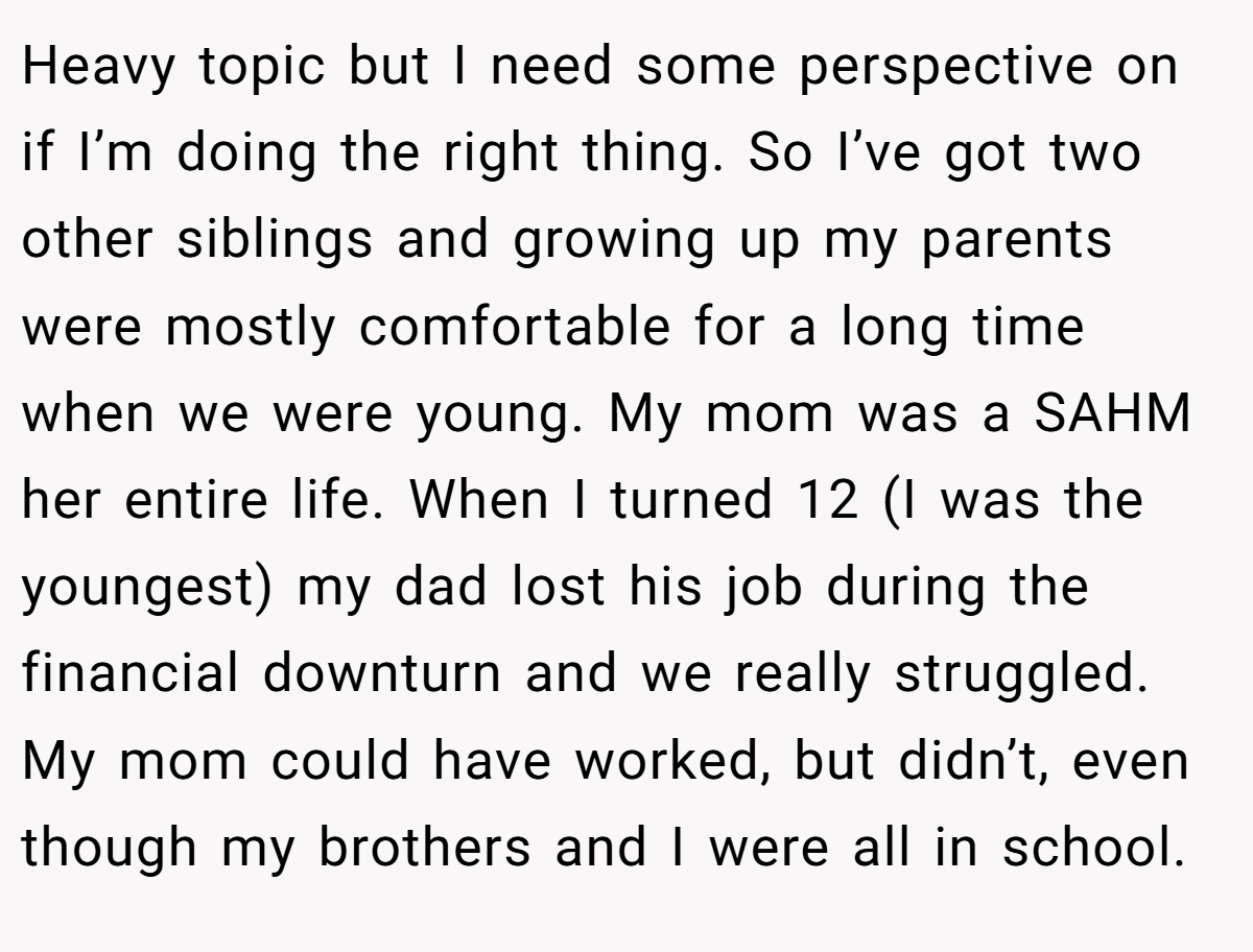 Heavy topic but I need some perspective on if I’m doing the right thing. So I’ve got two other siblings and growing up my parents were mostly comfortable for a long time when we were young. My mom was a SAHM her entire life. When I turned 12 (I was the youngest) my dad lost his job during the financial downturn and we really struggled. My mom could have worked, but didn’t, even though my brothers and I were all in school.