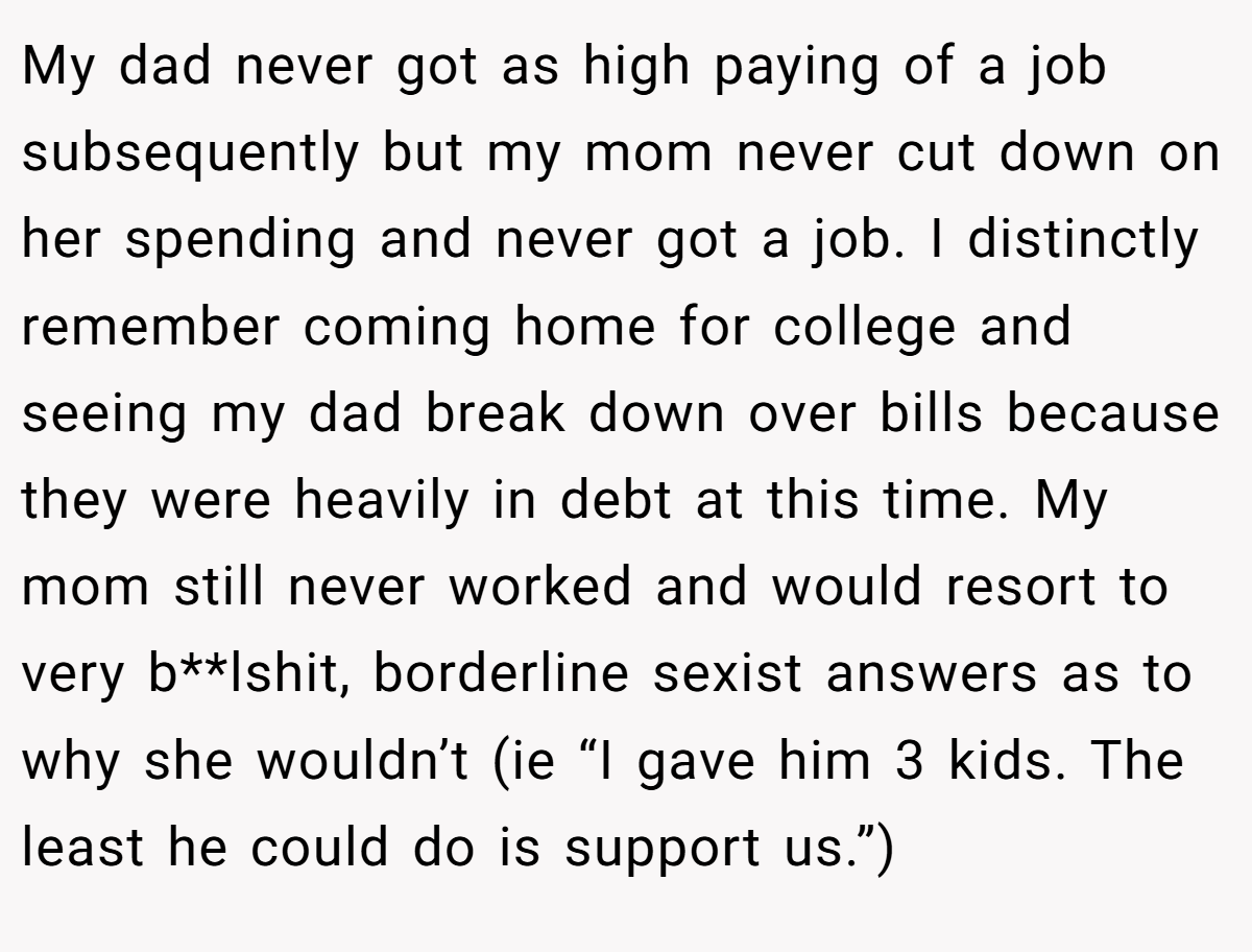 My dad never got as high paying of a job subsequently but my mom never cut down on her spending and never got a job. I distinctly remember coming home for college and seeing my dad break down over bills because they were heavily in debt at this time. My mom still never worked and would resort to very b**lshit, borderline sexist answers as to why she wouldn’t (ie “I gave him 3 kids. The least he could do is support us.”)