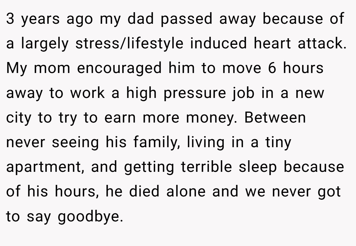 3 years ago my dad passed away because of a largely stress/lifestyle induced heart attack. My mom encouraged him to move 6 hours away to work a high pressure job in a new city to try to earn more money. Between never seeing his family, living in a tiny apartment, and getting terrible sleep because of his hours, he died alone and we never got to say goodbye.