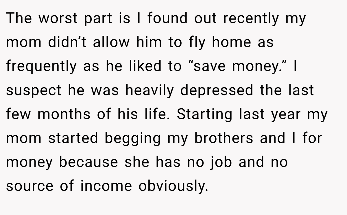 The worst part is I found out recently my mom didn’t allow him to fly home as frequently as he liked to “save money.” I suspect he was heavily depressed the last few months of his life. Starting last year my mom started begging my brothers and I for money because she has no job and no source of income obviously.