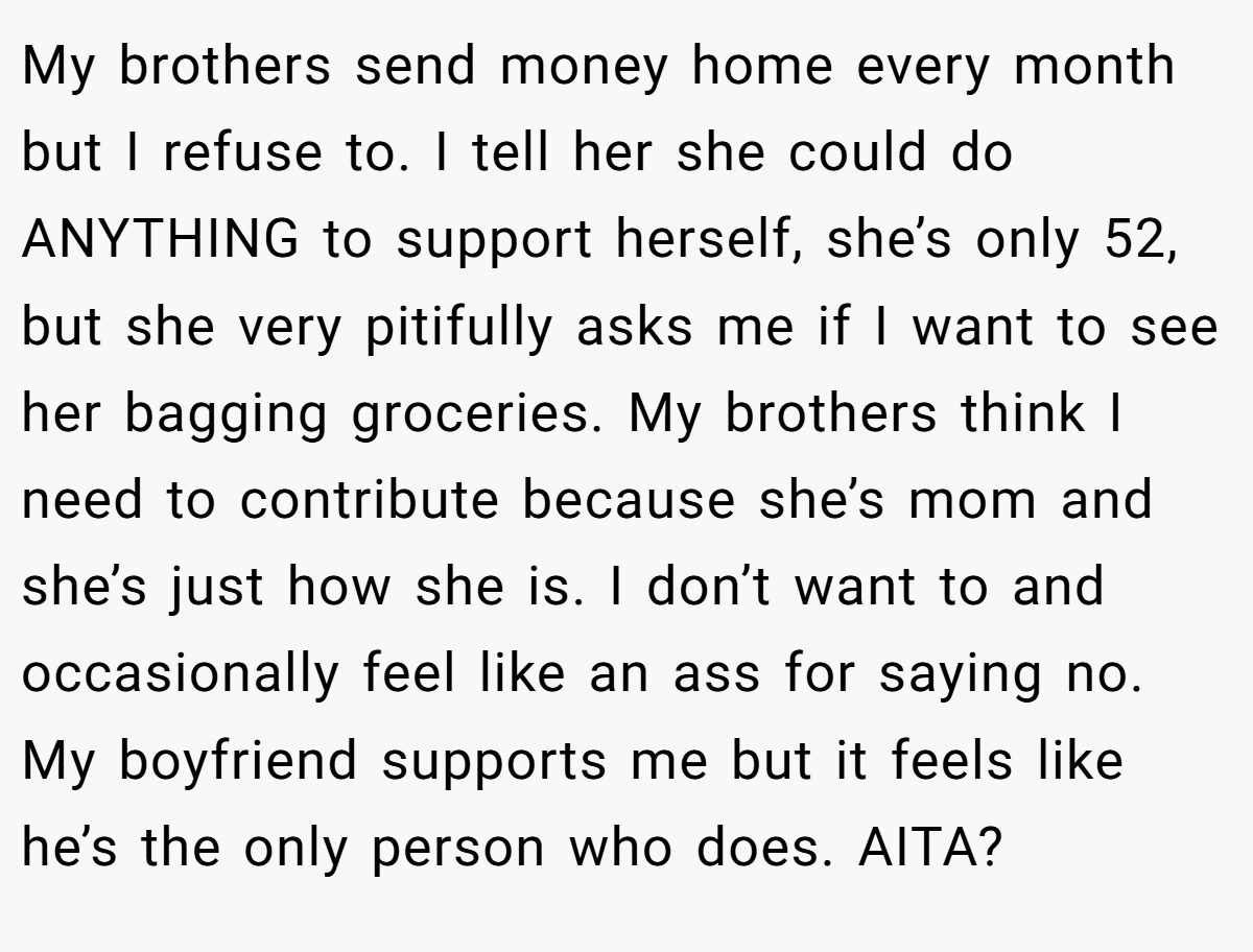My brothers send money home every month but I refuse to. I tell her she could do ANYTHING to support herself, she’s only 52, but she very pitifully asks me if I want to see her bagging groceries. My brothers think I need to contribute because she’s mom and she’s just how she is. I don’t want to and occasionally feel like an ass for saying no. My boyfriend supports me but it feels like he’s the only person who does. AITA?