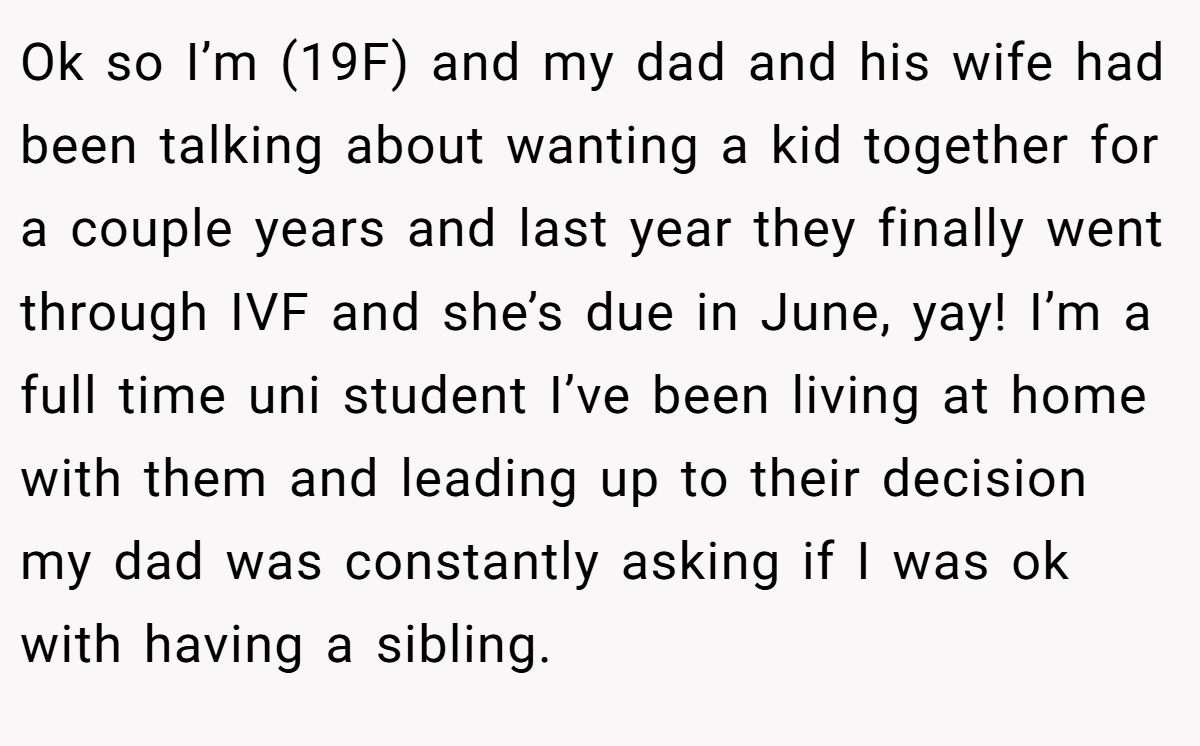 Ok so I’m (19F) and my dad and his wife had been talking about wanting a kid together for a couple years and last year they finally went through IVF and she’s due in June, yay! I’m a full time uni student I’ve been living at home with them and leading up to their decision my dad was constantly asking if I was ok with having a sibling.
