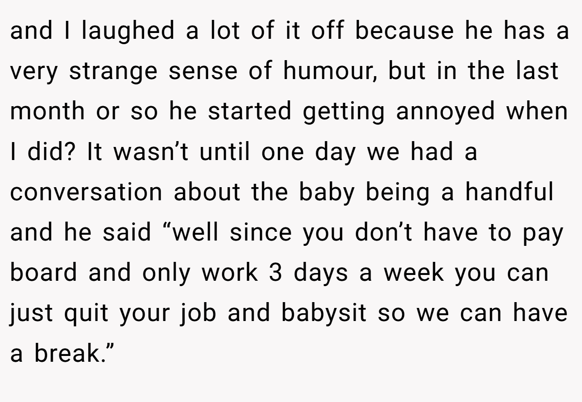 and I laughed a lot of it off because he has a very strange sense of humour, but in the last month or so he started getting annoyed when I did? It wasn’t until one day we had a conversation about the baby being a handful and he said “well since you don’t have to pay board and only work 3 days a week you can just quit your job and babysit so we can have a break.”