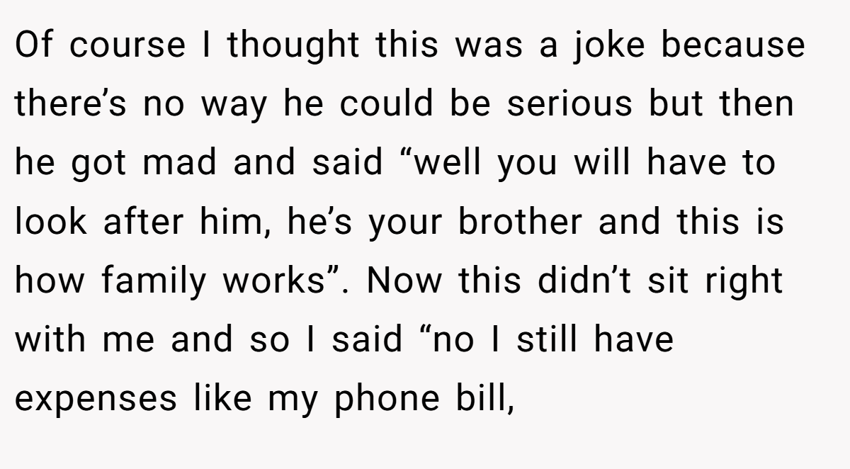 Of course I thought this was a joke because there’s no way he could be serious but then he got mad and said “well you will have to look after him, he’s your brother and this is how family works”. Now this didn’t sit right with me and so I said “no I still have expenses like my phone bill,