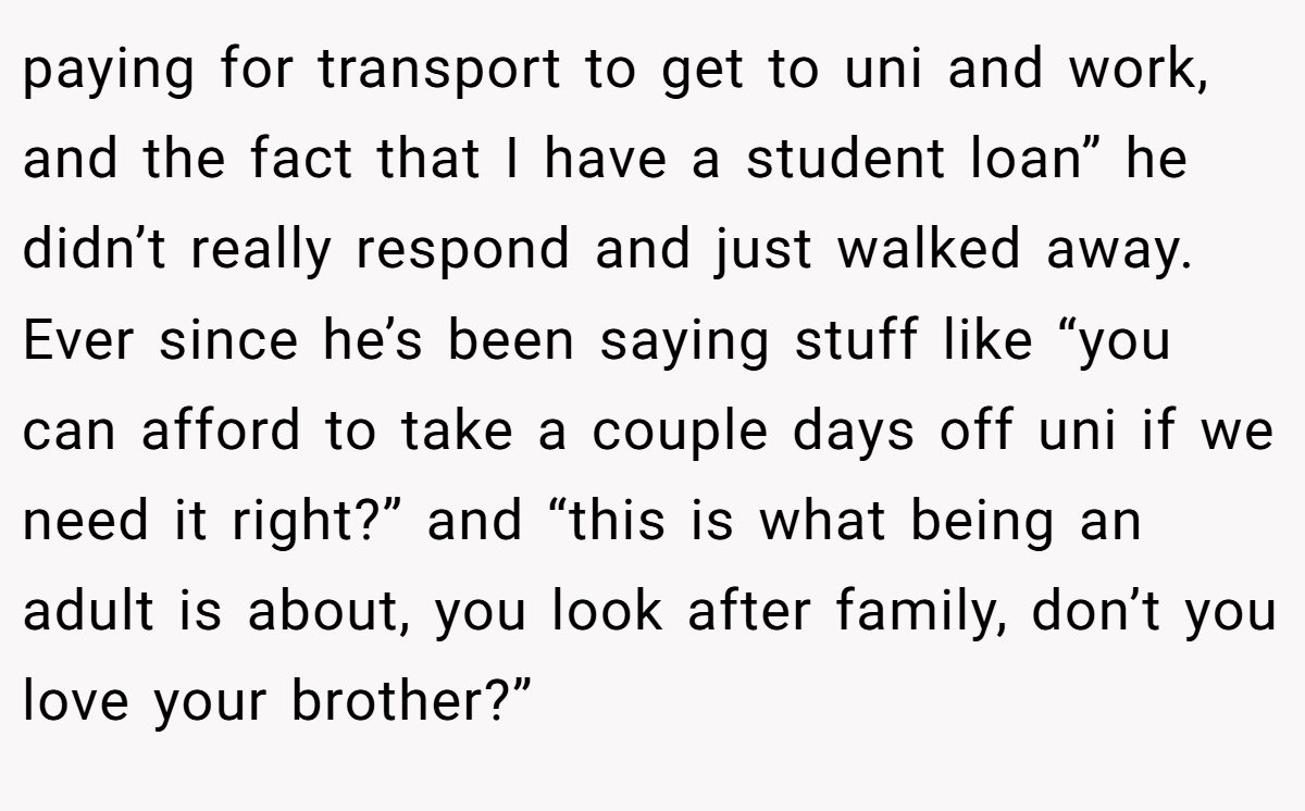 paying for transport to get to uni and work, and the fact that I have a student loan” he didn’t really respond and just walked away. Ever since he’s been saying stuff like “you can afford to take a couple days off uni if we need it right?” and “this is what being an adult is about, you look after family, don’t you love your brother?”
