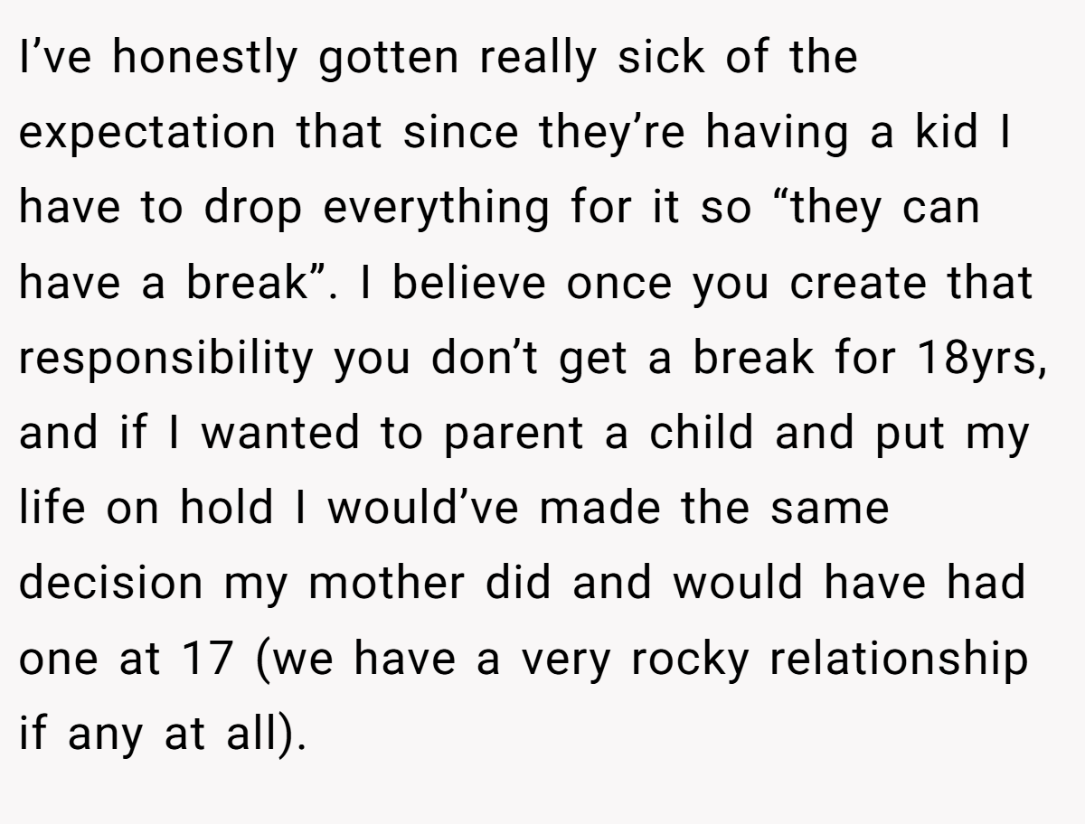 I’ve honestly gotten really sick of the expectation that since they’re having a kid I have to drop everything for it so “they can have a break”. I believe once you create that responsibility you don’t get a break for 18yrs, and if I wanted to parent a child and put my life on hold I would’ve made the same decision my mother did and would have had one at 17 (we have a very rocky relationship if any at all).