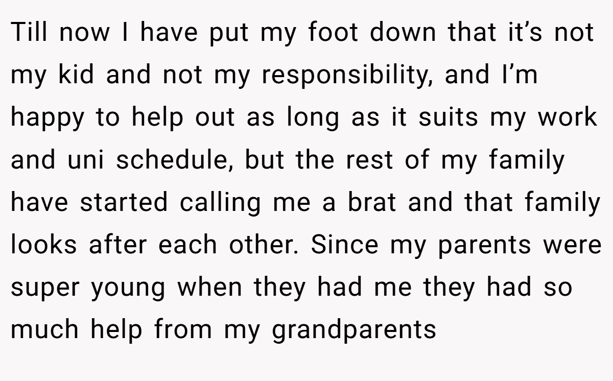 Till now I have put my foot down that it’s not my kid and not my responsibility, and I’m happy to help out as long as it suits my work and uni schedule, but the rest of my family have started calling me a brat and that family looks after each other. Since my parents were super young when they had me they had so much help from my grandparents