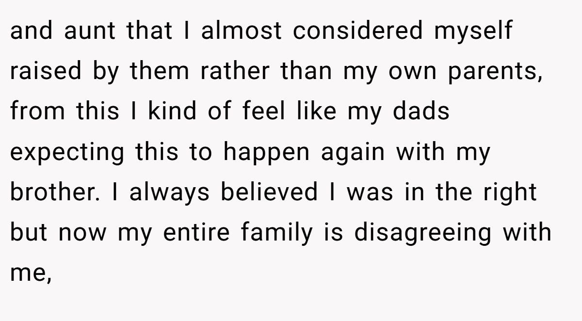 and aunt that I almost considered myself raised by them rather than my own parents, from this I kind of feel like my dads expecting this to happen again with my brother. I always believed I was in the right but now my entire family is disagreeing with me,