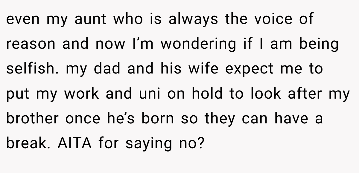 even my aunt who is always the voice of reason and now I’m wondering if I am being selfish. my dad and his wife expect me to put my work and uni on hold to look after my brother once he’s born so they can have a break. AITA for saying no?