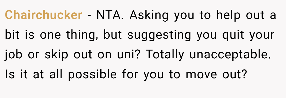Chairchucker − NTA. Asking you to help out a bit is one thing, but suggesting you quit your job or skip out on uni? Totally unacceptable. Is it at all possible for you to move out?