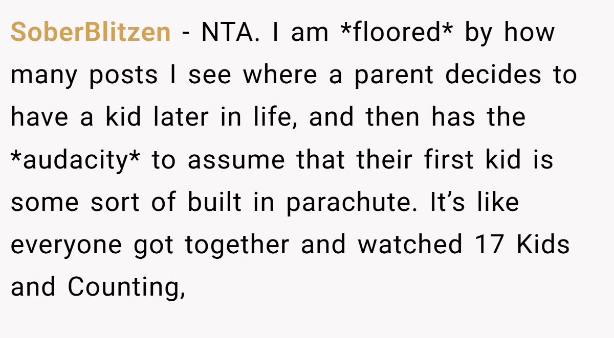 SoberBlitzen − NTA. I am *floored* by how many posts I see where a parent decides to have a kid later in life, and then has the *audacity* to assume that their first kid is some sort of built in parachute. It’s like everyone got together and watched 17 Kids and Counting,