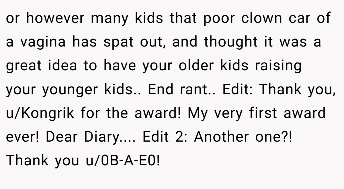 or however many kids that poor clown car of a vagina has spat out, and thought it was a great idea to have your older kids raising your younger kids.. End rant.. Edit: Thank you, u/Kongrik for the award! My very first award ever! Dear Diary.... Edit 2: Another one?! Thank you u/0B-A-E0!