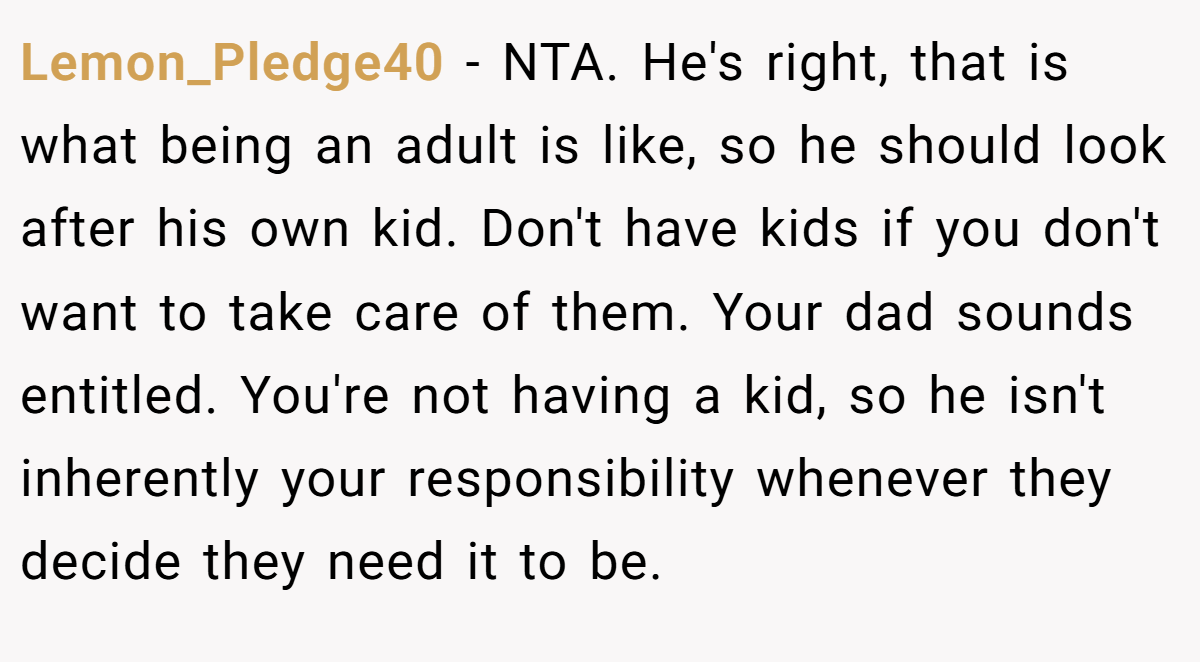 Lemon_Pledge40 − NTA. He's right, that is what being an adult is like, so he should look after his own kid. Don't have kids if you don't want to take care of them. Your dad sounds entitled. You're not having a kid, so he isn't inherently your responsibility whenever they decide they need it to be.