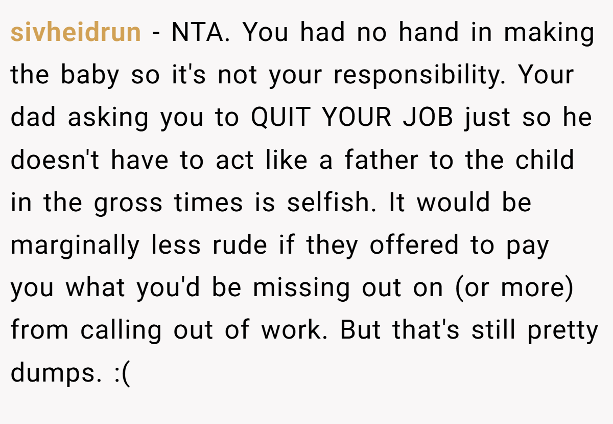 sivheidrun − NTA. You had no hand in making the baby so it's not your responsibility. Your dad asking you to QUIT YOUR JOB just so he doesn't have to act like a father to the child in the gross times is selfish. It would be marginally less rude if they offered to pay you what you'd be missing out on (or more) from calling out of work. But that's still pretty dumps. :(