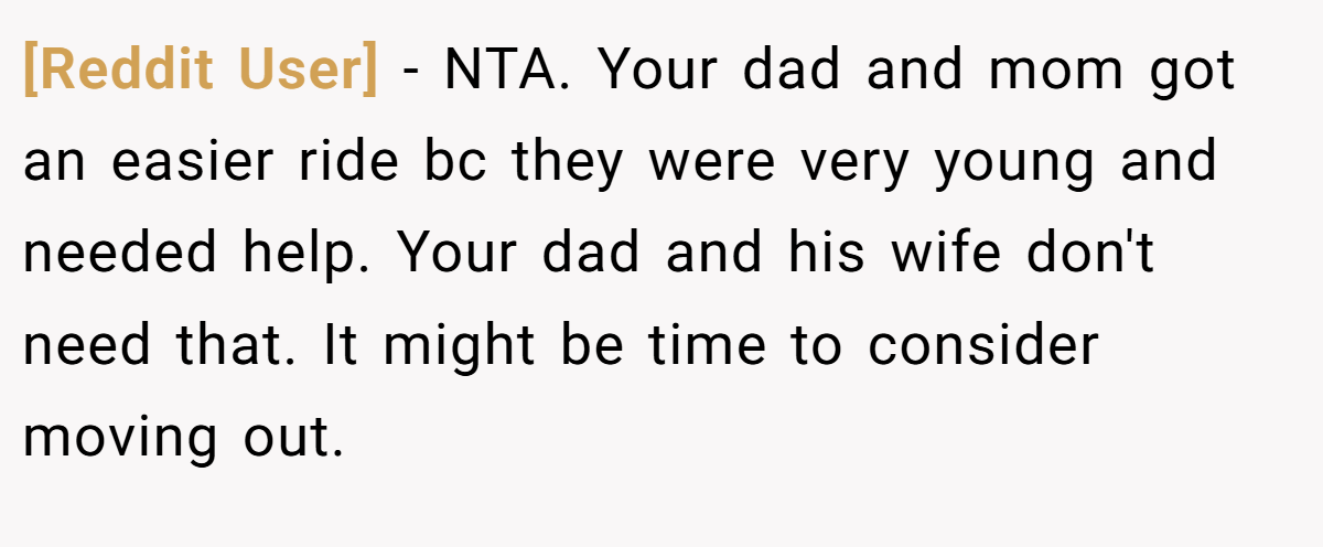 [Reddit User] − NTA. Your dad and mom got an easier ride bc they were very young and needed help. Your dad and his wife don't need that. It might be time to consider moving out.