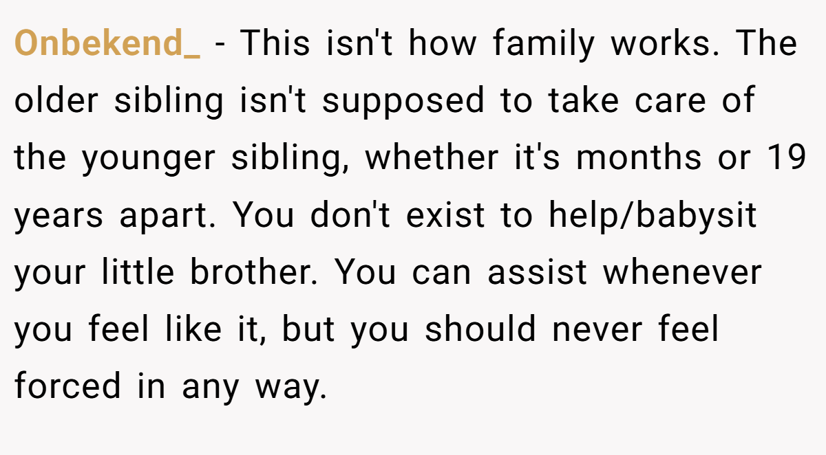 Onbekend_ − This isn't how family works. The older sibling isn't supposed to take care of the younger sibling, whether it's months or 19 years apart. You don't exist to help/babysit your little brother. You can assist whenever you feel like it, but you should never feel forced in any way.