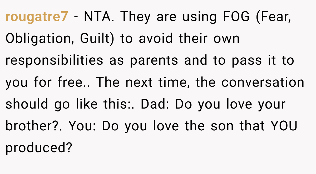 rougatre7 − NTA. They are using FOG (Fear, Obligation, Guilt) to avoid their own responsibilities as parents and to pass it to you for free.. The next time, the conversation should go like this:. Dad: Do you love your brother?. You: Do you love the son that YOU produced?