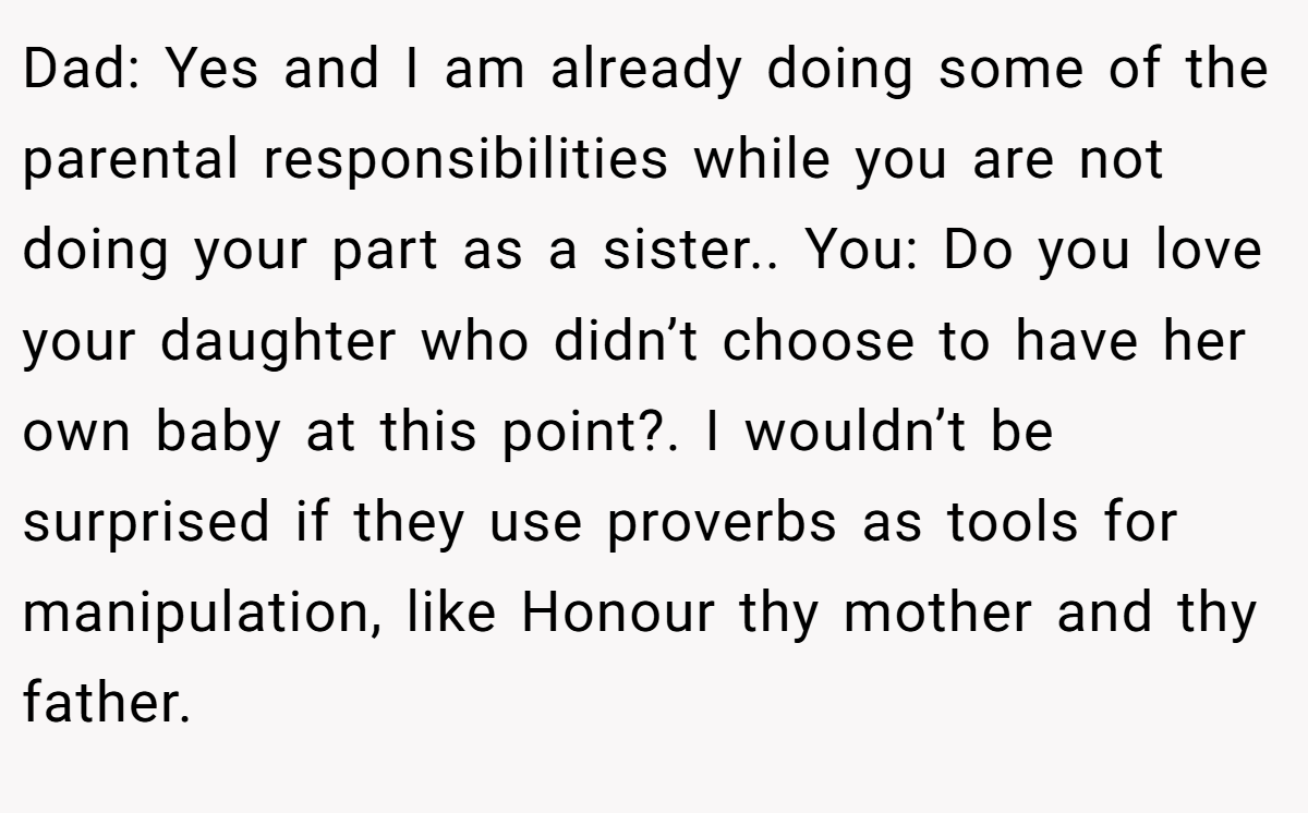 Dad: Yes and I am already doing some of the parental responsibilities while you are not doing your part as a sister.. You: Do you love your daughter who didn’t choose to have her own baby at this point?. I wouldn’t be surprised if they use proverbs as tools for manipulation, like Honour thy mother and thy father.