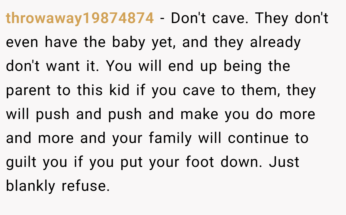 throwaway19874874 − Don't cave. They don't even have the baby yet, and they already don't want it. You will end up being the parent to this kid if you cave to them, they will push and push and make you do more and more and your family will continue to guilt you if you put your foot down. Just blankly refuse.