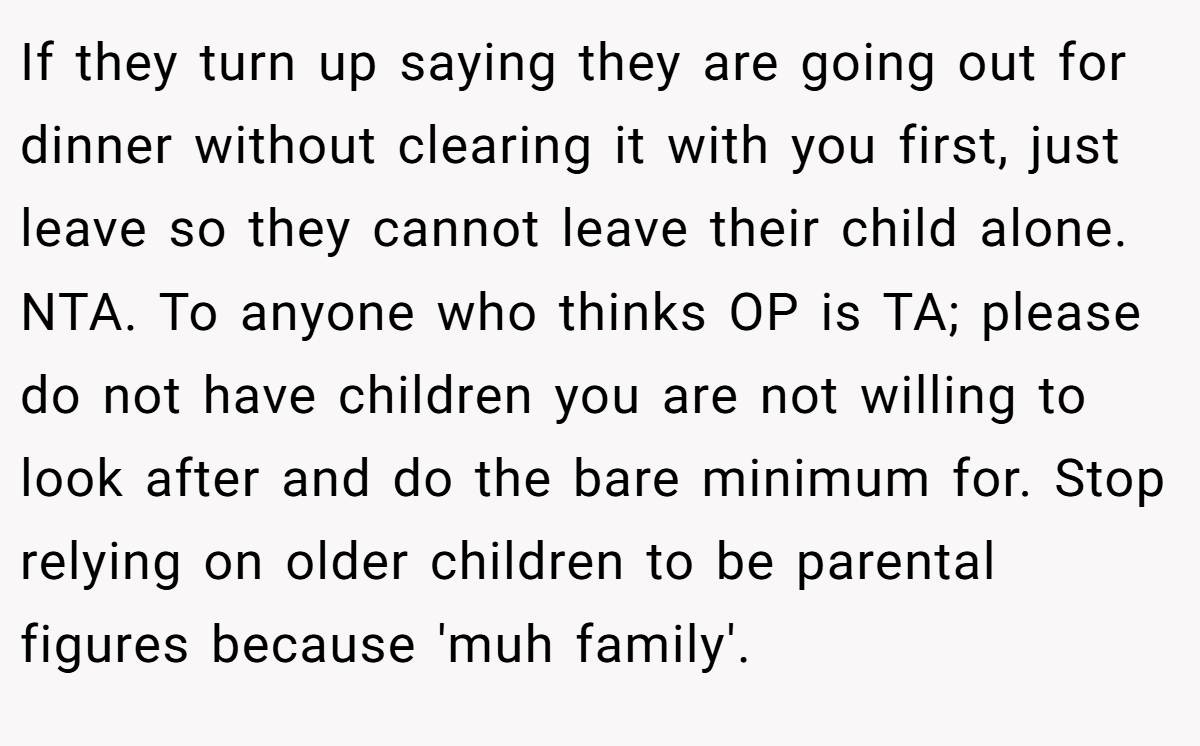 If they turn up saying they are going out for dinner without clearing it with you first, just leave so they cannot leave their child alone. NTA. To anyone who thinks OP is TA; please do not have children you are not willing to look after and do the bare minimum for. Stop relying on older children to be parental figures because 'muh family'.