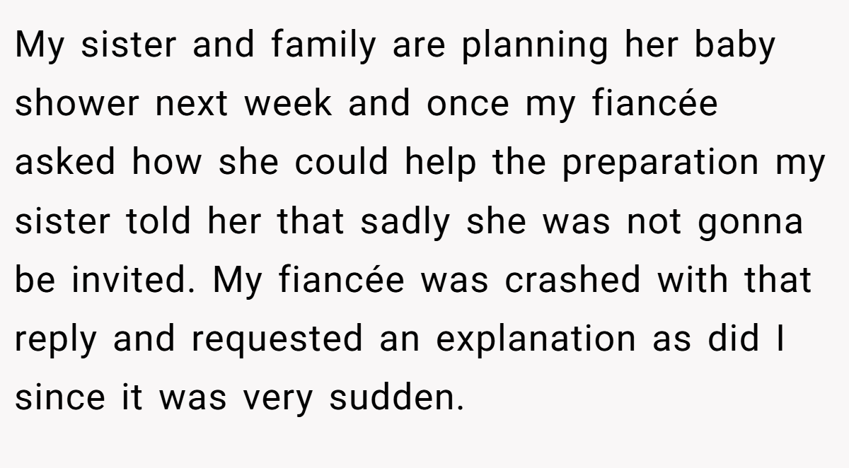 My sister and family are planning her baby shower next week and once my fiancée asked how she could help the preparation my sister told her that sadly she was not gonna be invited. My fiancée was crashed with that reply and requested an explanation as did I since it was very sudden.