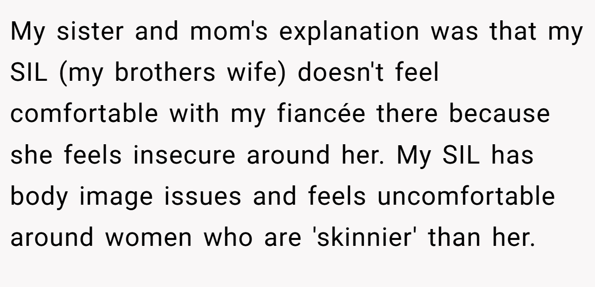 My sister and mom's explanation was that my SIL (my brothers wife) doesn't feel comfortable with my fiancée there because she feels insecure around her. My SIL has body image issues and feels uncomfortable around women who are 'skinnier' than her.