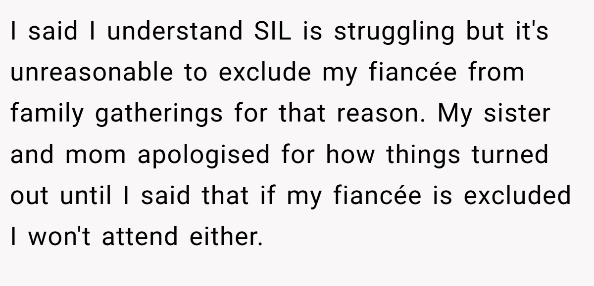 I said I understand SIL is struggling but it's unreasonable to exclude my fiancée from family gatherings for that reason. My sister and mom apologised for how things turned out until I said that if my fiancée is excluded I won't attend either.