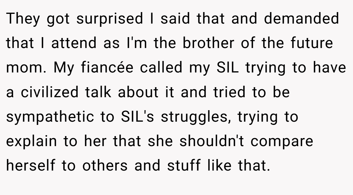 They got surprised I said that and demanded that I attend as I'm the brother of the future mom. My fiancée called my SIL trying to have a civilized talk about it and tried to be sympathetic to SIL's struggles, trying to explain to her that she shouldn't compare herself to others and stuff like that.