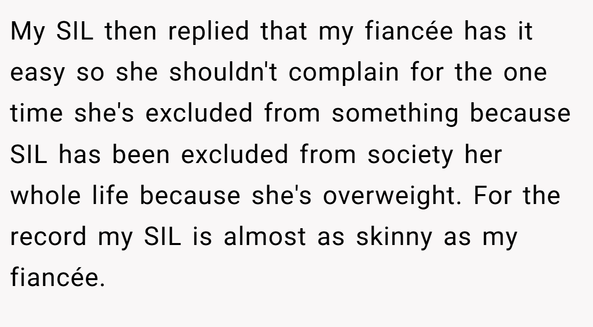 My SIL then replied that my fiancée has it easy so she shouldn't complain for the one time she's excluded from something because SIL has been excluded from society her whole life because she's overweight. For the record my SIL is almost as skinny as my fiancée.