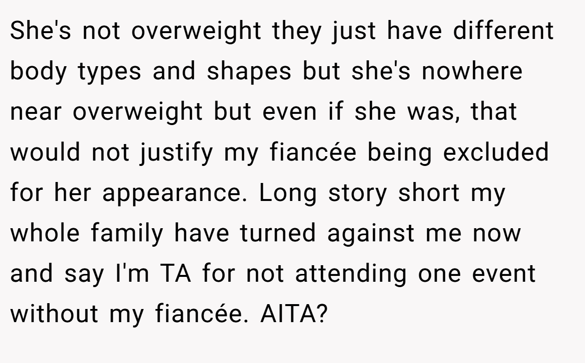 She's not overweight they just have different body types and shapes but she's nowhere near overweight but even if she was, that would not justify my fiancée being excluded for her appearance. Long story short my whole family have turned against me now and say I'm TA for not attending one event without my fiancée. AITA?