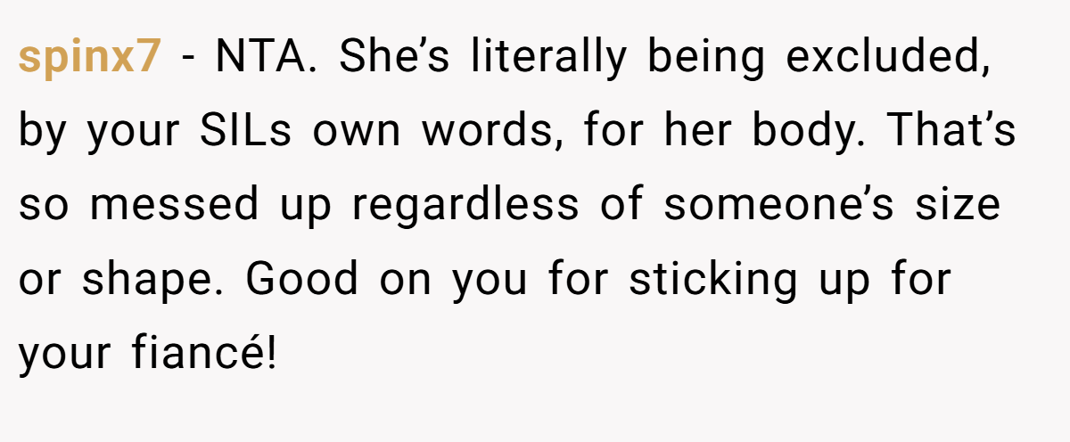 spinx7 − NTA. She’s literally being excluded, by your SILs own words, for her body. That’s so messed up regardless of someone’s size or shape. Good on you for sticking up for your fiancé!