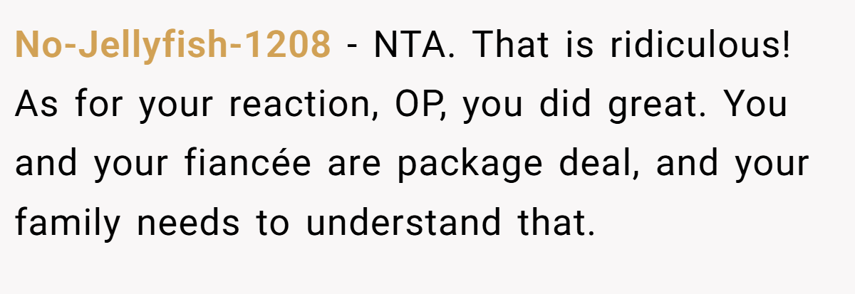 No-Jellyfish-1208 − NTA. That is ridiculous! As for your reaction, OP, you did great. You and your fiancée are package deal, and your family needs to understand that.