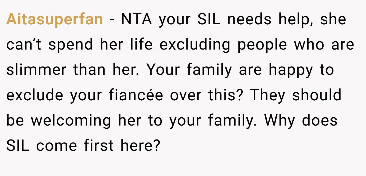 Aitasuperfan − NTA your SIL needs help, she can’t spend her life excluding people who are slimmer than her. Your family are happy to exclude your fiancée over this? They should be welcoming her to your family. Why does SIL come first here?