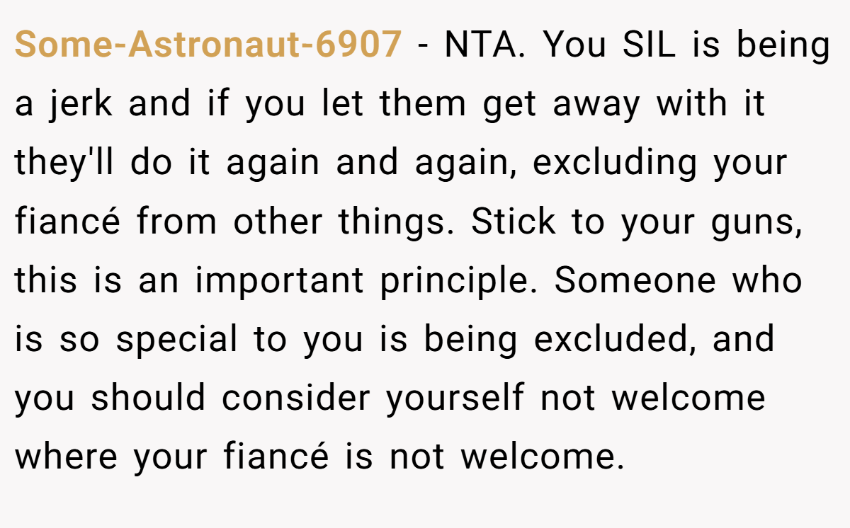 Some-Astronaut-6907 − NTA. You SIL is being a jerk and if you let them get away with it they'll do it again and again, excluding your fiancé from other things. Stick to your guns, this is an important principle. Someone who is so special to you is being excluded, and you should consider yourself not welcome where your fiancé is not welcome.
