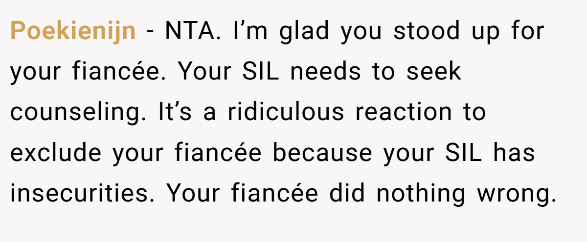 Poekienijn − NTA. I’m glad you stood up for your fiancée. Your SIL needs to seek counseling. It’s a ridiculous reaction to exclude your fiancée because your SIL has insecurities. Your fiancée did nothing wrong.