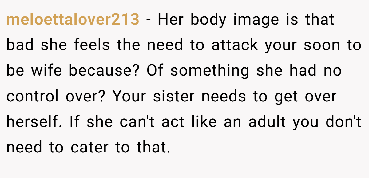 meloettalover213 − Her body image is that bad she feels the need to attack your soon to be wife because? Of something she had no control over? Your sister needs to get over herself. If she can't act like an adult you don't need to cater to that.