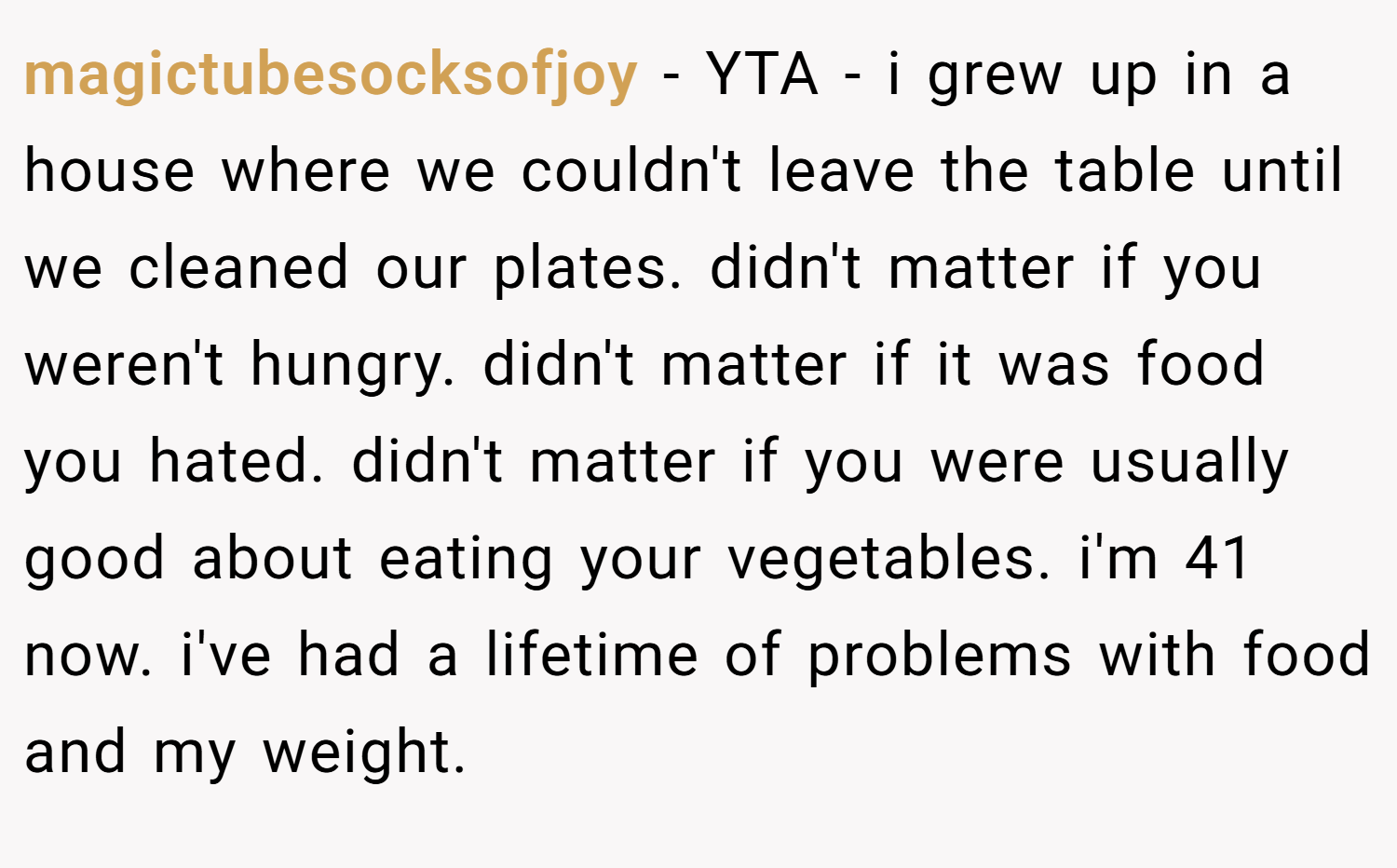 magictubesocksofjoy − YTA - i grew up in a house where we couldn't leave the table until we cleaned our plates. didn't matter if you weren't hungry. didn't matter if it was food you hated. didn't matter if you were usually good about eating your vegetables. i'm 41 now. i've had a lifetime of problems with food and my weight.