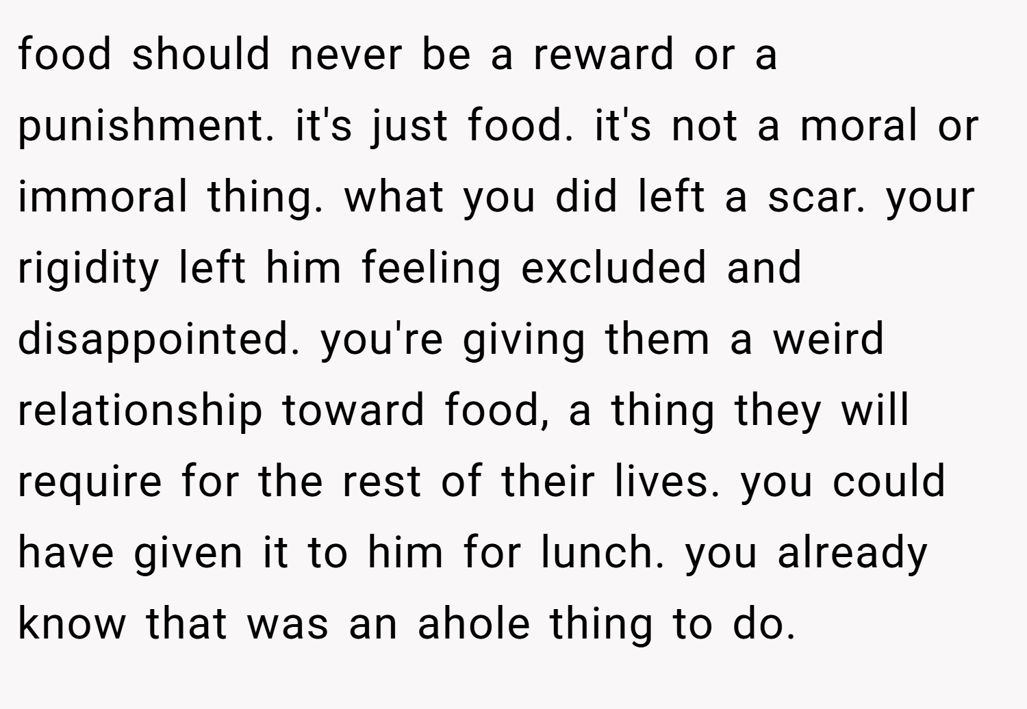 food should never be a reward or a punishment. it's just food. it's not a moral or immoral thing. what you did left a scar. your rigidity left him feeling excluded and disappointed. you're giving them a weird relationship toward food, a thing they will require for the rest of their lives. you could have given it to him for lunch. you already know that was an ahole thing to do.