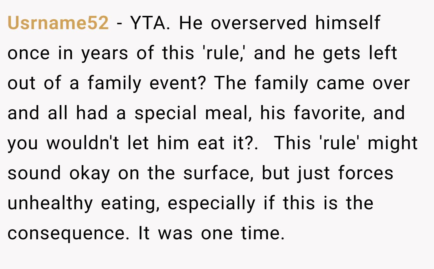 Usrname52 − YTA. He overserved himself once in years of this 'rule,' and he gets left out of a family event? The family came over and all had a special meal, his favorite, and you wouldn't let him eat it?. ​ This 'rule' might sound okay on the surface, but just forces unhealthy eating, especially if this is the consequence. It was one time.