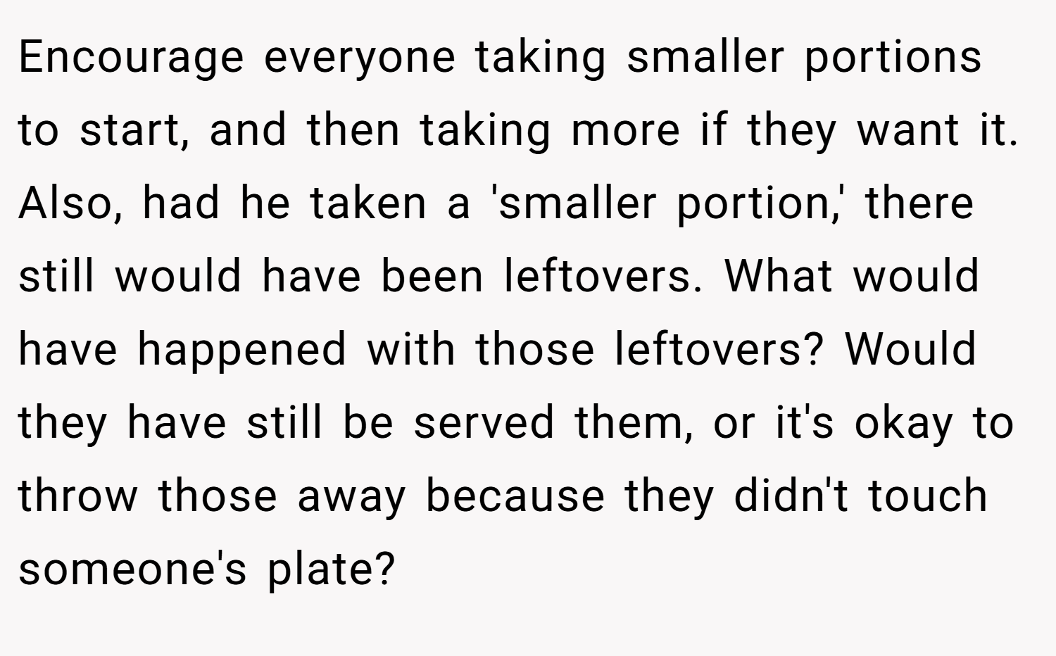 Encourage everyone taking smaller portions to start, and then taking more if they want it. Also, had he taken a 'smaller portion,' there still would have been leftovers. What would have happened with those leftovers? Would they have still be served them, or it's okay to throw those away because they didn't touch someone's plate?