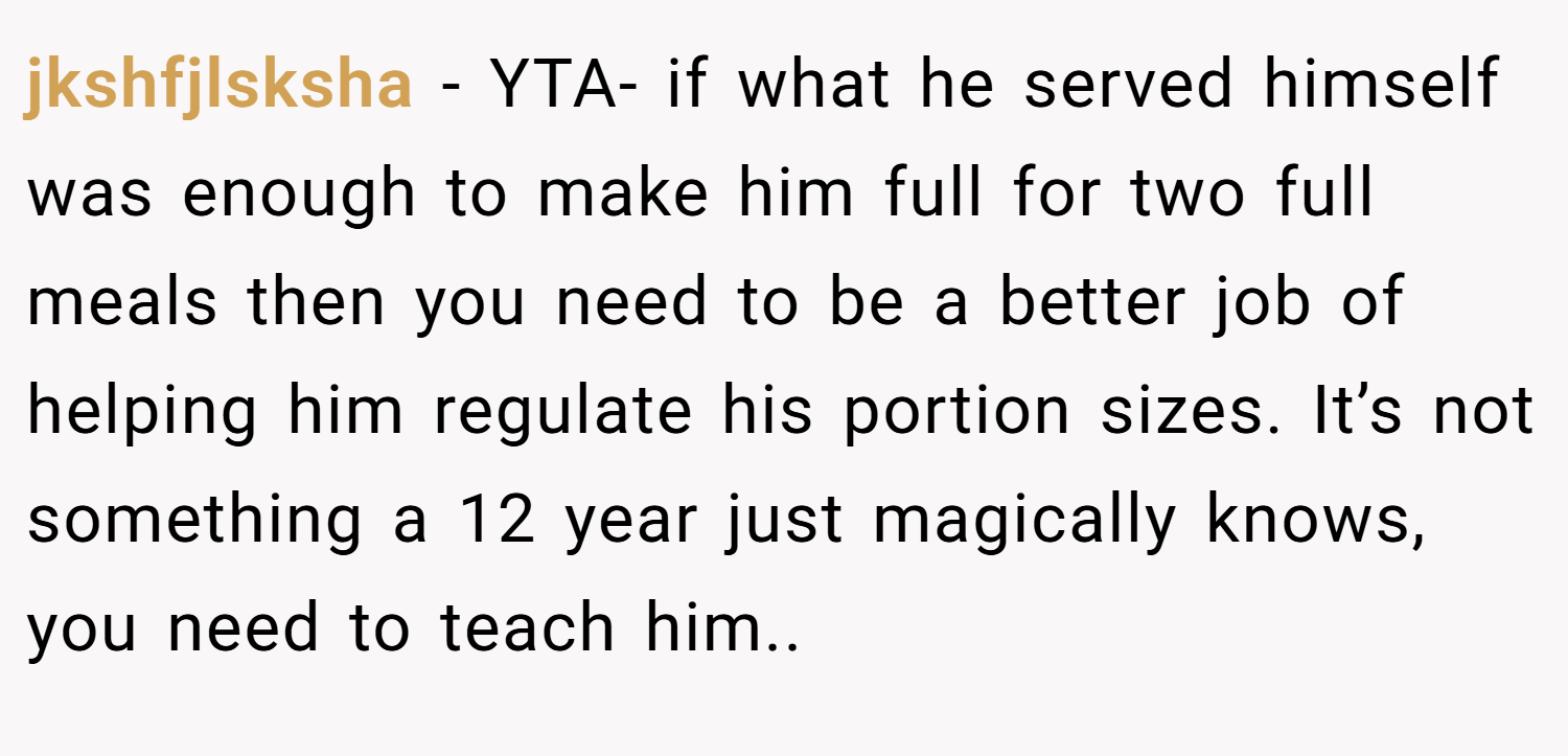 jkshfjlsksha − YTA- if what he served himself was enough to make him full for two full meals then you need to be a better job of helping him regulate his portion sizes. It’s not something a 12 year just magically knows, you need to teach him..